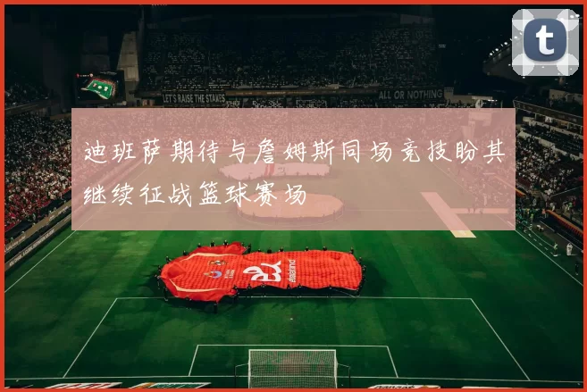 迪班萨期待与詹姆斯同场竞技盼其继续征战篮球赛场